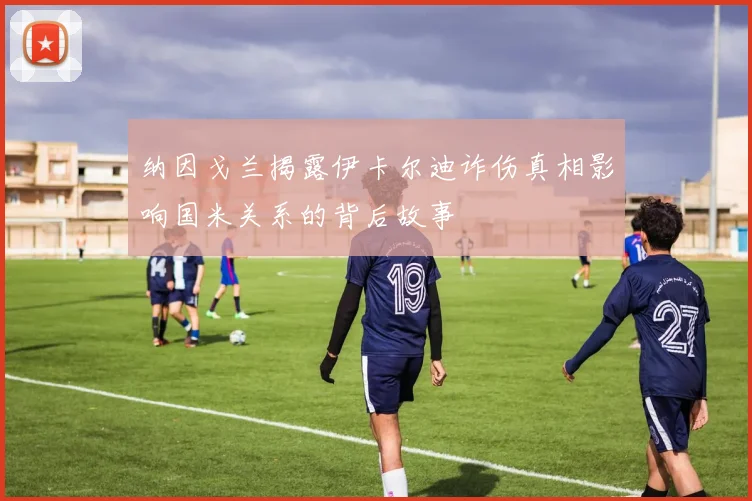 纳因戈兰揭露伊卡尔迪诈伤真相影响国米关系的背后故事