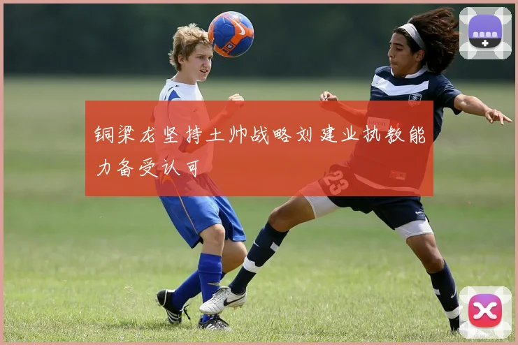 铜梁龙坚持土帅战略刘建业执教能力备受认可