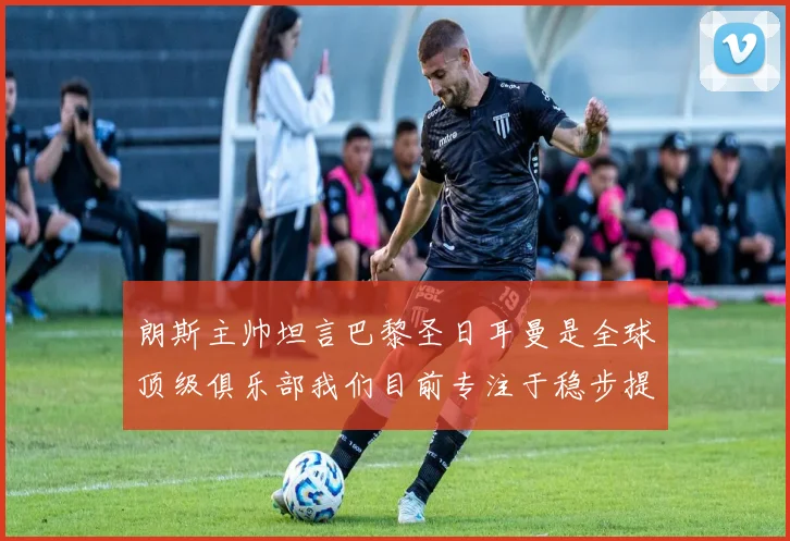 朗斯主帅坦言巴黎圣日耳曼是全球顶级俱乐部我们目前专注于稳步提升表现