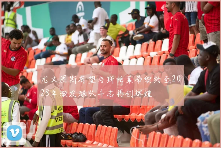 尤文图斯有望与斯帕莱蒂续约至2028年激发球队斗志再创辉煌