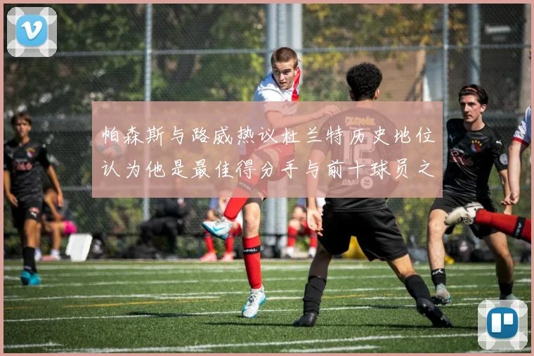帕森斯与路威热议杜兰特历史地位认为他是最佳得分手与前十球员之一