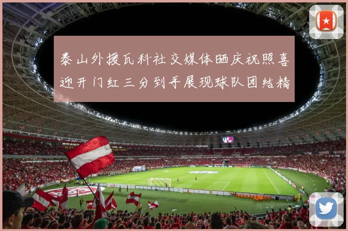 泰山外援瓦科社交媒体晒庆祝照喜迎开门红三分到手展现球队团结精神
