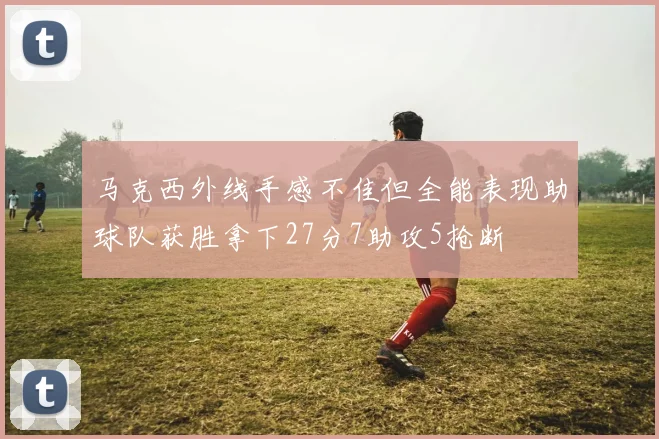 马克西外线手感不佳但全能表现助球队获胜拿下27分7助攻5抢断