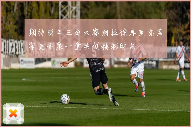 期待明年三分大赛利拉德库里克莱布克齐聚一堂共创精彩时刻