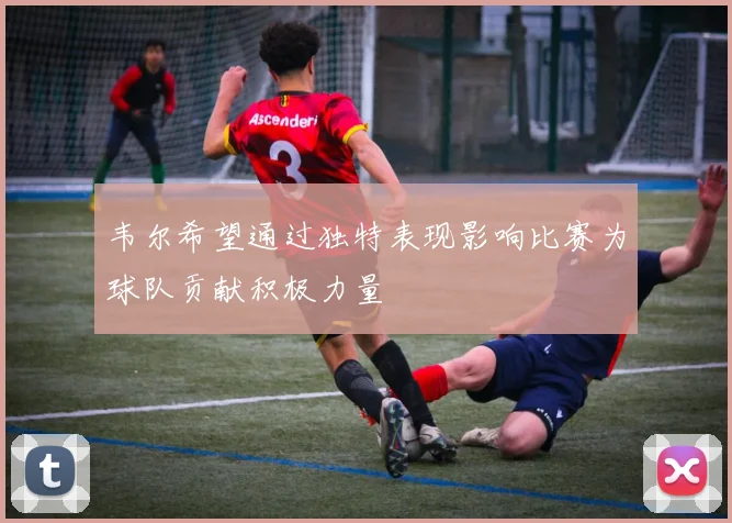 韦尔希望通过独特表现影响比赛为球队贡献积极力量