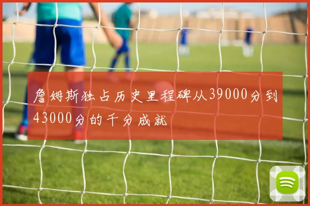 詹姆斯独占历史里程碑从39000分到43000分的千分成就