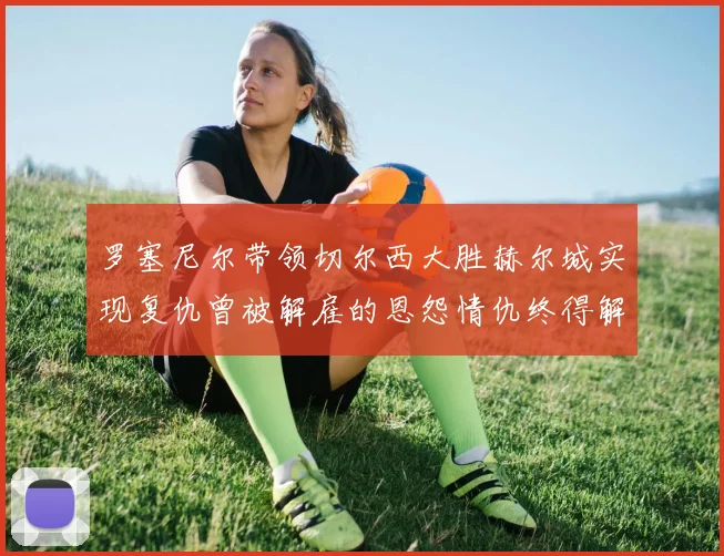 罗塞尼尔带领切尔西大胜赫尔城实现复仇曾被解雇的恩怨情仇终得解开