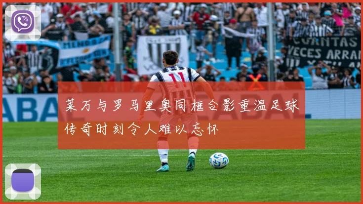 莱万与罗马里奥同框合影重温足球传奇时刻令人难以忘怀