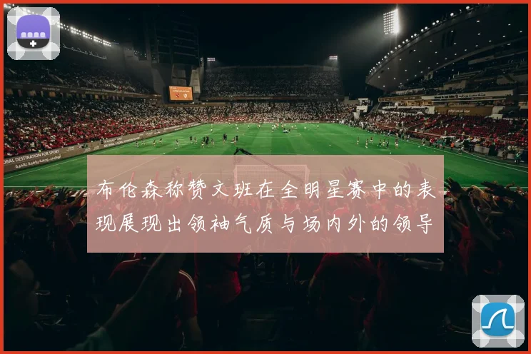 布伦森称赞文班在全明星赛中的表现展现出领袖气质与场内外的领导力