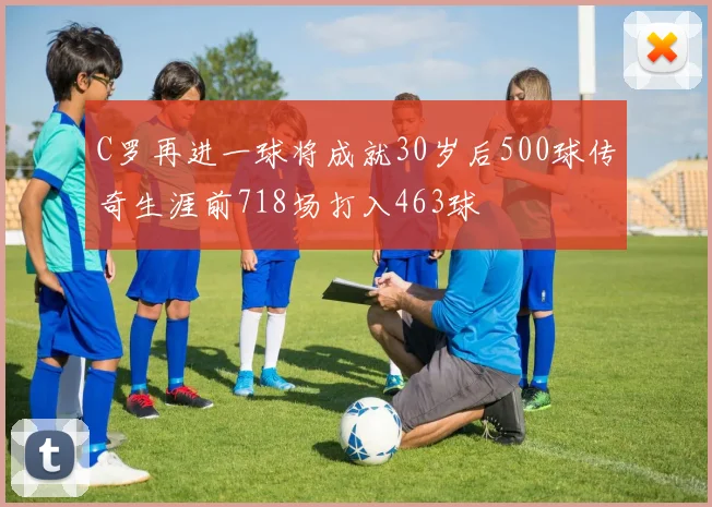 C罗再进一球将成就30岁后500球传奇生涯前718场打入463球