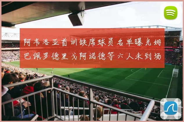 阿韦洛亚首训缺席球员名单曝光姆巴佩罗德里戈阿诺德等六人未到场
