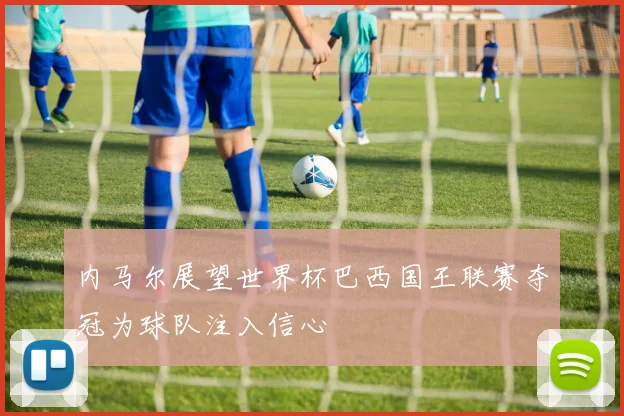 内马尔展望世界杯巴西国王联赛夺冠为球队注入信心