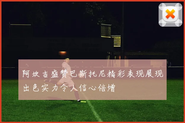 阿坎吉盛赞巴斯托尼精彩表现展现出色实力令人信心倍增