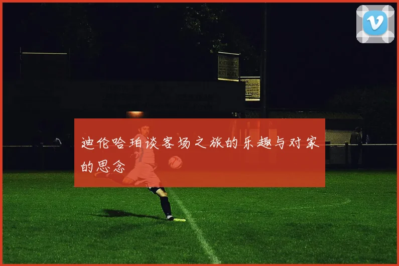 迪伦哈珀谈客场之旅的乐趣与对家的思念
