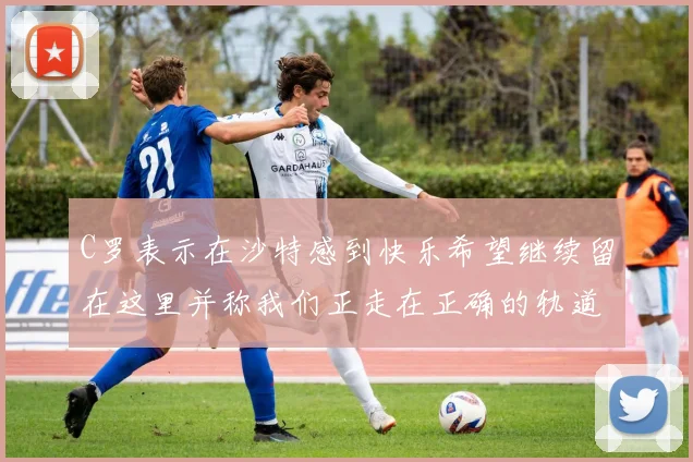 C罗表示在沙特感到快乐希望继续留在这里并称我们正走在正确的轨道上