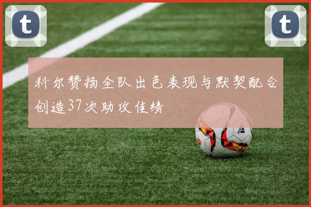 科尔赞扬全队出色表现与默契配合创造37次助攻佳绩