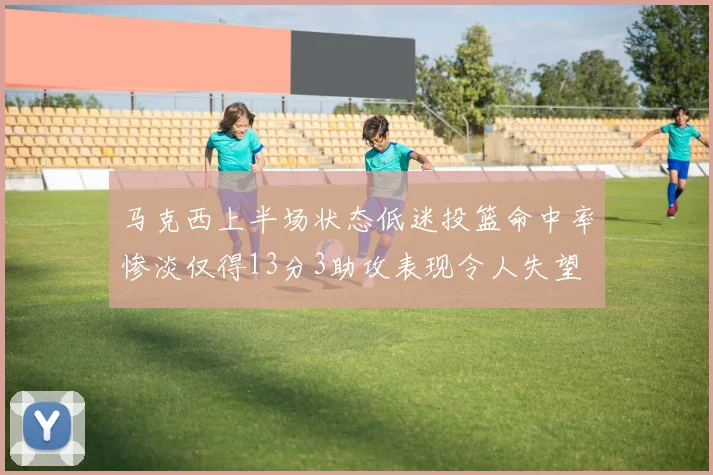 马克西上半场状态低迷投篮命中率惨淡仅得13分3助攻表现令人失望