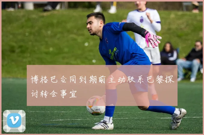 博格巴合同到期前主动联系巴黎探讨转会事宜