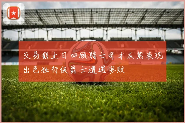 交易截止日回顾骑士奇才灰熊表现出色独行侠爵士遭遇惨败