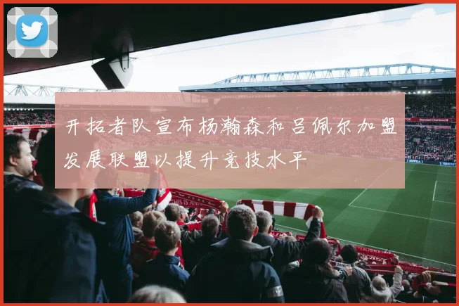 开拓者队宣布杨瀚森和吕佩尔加盟发展联盟以提升竞技水平