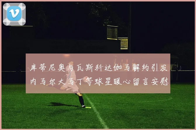 库蒂尼奥与瓦斯科达伽马解约引发内马尔大马丁等球星暖心留言安慰