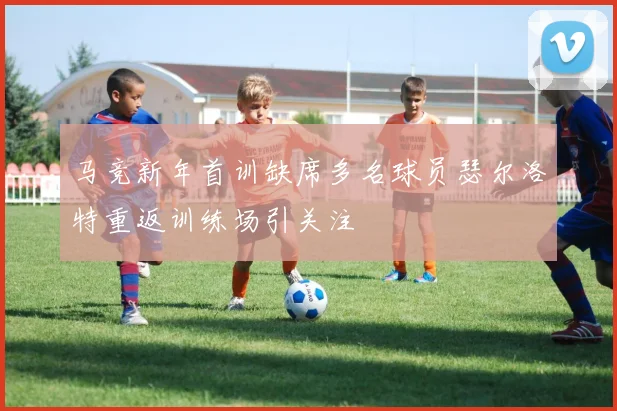 马竞新年首训缺席多名球员瑟尔洛特重返训练场引关注