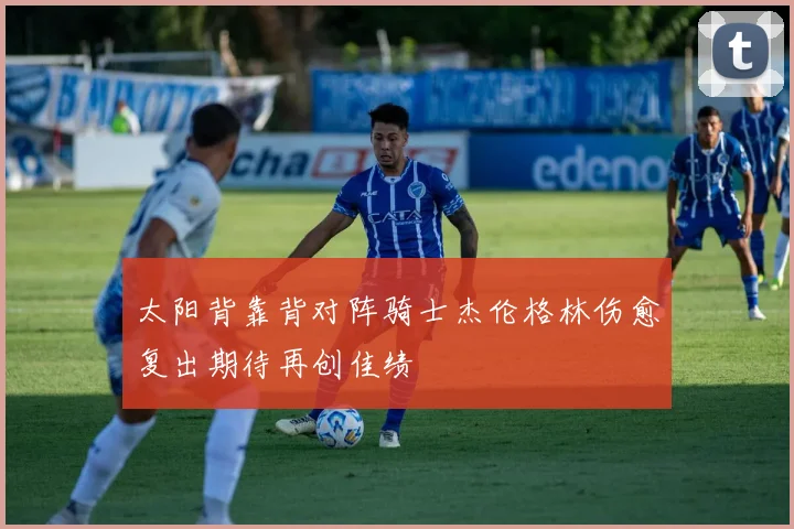 太阳背靠背对阵骑士杰伦格林伤愈复出期待再创佳绩